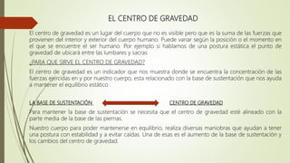EL CENTRO DE GRAVEDAD
El centro de gravedad es un lugar del cuerpo que no es visible pero que es la suma de las fuerzas que
provienen del interior y exterior del cuerpo humano. Puede variar según la posición o el momento en
el que se encuentre el ser humano. Por ejemplo si hablamos de una postura estática el punto de
gravedad de ubicará entre las lumbares y sacras
¿PARA QUE SIRVE EL CENTRO DE GRAVEDAD?
El centro de gravedad es un indicador que nos muestra donde se encuentra la concentración de las
fuerzas ejercidas en y por nuestro cuerpo, esta relacionado con la base de sustentación que nos ayuda
a mantener el equilibrio estático .
LA BASE DE SUSTENTACIÓN CENTRO DE GRAVEDAD
Para mantener la base de sustentación se necesita que el centro de gravedad esté alineado con la
parte media de la base de las piernas.
Nuestro cuerpo para poder mantenerse en equilibrio, realiza diversas maniobras que ayudan a tener
una postura con estabilidad y a evitar caídas. Una de esas es el aumento de la base de sustentación y
los cambios del centro de gravedad.
 