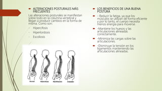  ALTERACIONES POSTURALES MÁS
FRECUENTES
Las alteraciones posturales se manifiestan
sobre todo en la columna vertebral y
llegan a producir cambios en la forma de
misma. Como son:
- Hipercifosis
- Hiperlordosis
- Escoliosis
 LOS BENEFICIOS DE UNA BUENA
POSTURA
 - Reducir la fatiga, ya que los
músculos se utilizan de forma eficiente
y por lo tanto, el cuerpo necesita
menos energía para moverse.
 -Mantiene los huesos y las
articulaciones alineadas
correctamente.
 -Minimiza las cargas sobre las
articulaciones.
 -Disminuye la tensión en los
ligamentos manteniendo las
articulaciones alineadas.
 
