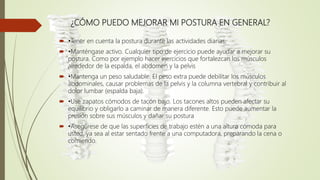 ¿CÓMO PUEDO MEJORAR MI POSTURA EN GENERAL?
 •Tener en cuenta la postura durante las actividades diarias,
 •Manténgase activo. Cualquier tipo de ejercicio puede ayudar a mejorar su
postura. Como por ejemplo hacer ejercicios que fortalezcan los músculos
alrededor de la espalda, el abdomen y la pelvis
 •Mantenga un peso saludable. El peso extra puede debilitar los músculos
abdominales, causar problemas de la pelvis y la columna vertebral y contribuir al
dolor lumbar (espalda baja).
 •Use zapatos cómodos de tacón bajo. Los tacones altos pueden afectar su
equilibrio y obligarlo a caminar de manera diferente. Esto puede aumentar la
presión sobre sus músculos y dañar su postura
 •Asegúrese de que las superficies de trabajo estén a una altura cómoda para
usted, ya sea al estar sentado frente a una computadora, preparando la cena o
comiendo.
 