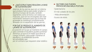  ¿QUÉ ESTRUCTURAS REALIZAN LA BASE
DE SUSTENTACIÓN?
Además de las piernas que son un sistema
que produce fuerza para poder ampliar o
disminuir la base de los pies, también
segmentos como el tronco con todos sus
músculos, que son los encargados de crear
movimiento necesario para que la línea de
gravedad se mantenga constantemente
alineada con la separación de las piernas.
POR QUÉ SE PRODUCE EL AUMENTO DE
LA BASE DE SUSTENTACIÓN?
La posición en la que se mantiene el cuerpo
para controlar el equilibrio puede aumentar
disminuir, ya que es el medio que tiene el
cuerpo humano, para poder mantener el
equilibrio y la estabilidad durante
las actividades que
por el contrario que requieren estar estático.
 FACTORES QUE PUEDEN
PROVOCAR UNA MALA POSTURA
-Sedentarismo
-El mal cuidado de los pies
- Mala alimentación
-Exceso de estrés
 