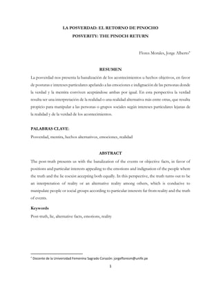 1
LA POSVERDAD: EL RETORNO DE PINOCHO
POSVERITY: THE PINOCH RETURN
Flores Morales, Jorge Alberto
RESUMEN
La posverdad nos presenta la banalización de los acontecimientos u hechos objetivos, en favor
de posturas e intereses particulares apelando a las emociones e indignación de las personas donde
la verdad y la mentira conviven aceptándose ambas por igual. En esta perspectiva la verdad
resulta ser una interpretación de la realidad o una realidad alternativa más entre otras, que resulta
propicio para manipular a las personas o grupos sociales según intereses particulares lejanas de
la realidad y de la verdad de los acontecimientos.
PALABRAS CLAVE:
Posverdad, mentira, hechos alternativos, emociones, realidad
ABSTRACT
The post-truth presents us with the banalization of the events or objective facts, in favor of
positions and particular interests appealing to the emotions and indignation of the people where
the truth and the lie coexist accepting both equally. In this perspective, the truth turns out to be
an interpretation of reality or an alternative reality among others, which is conducive to
manipulate people or social groups according to particular interests far from reality and the truth
of events.
Keywords
Post-truth, lie, alternative facts, emotions, reality

Docente de la Universidad Femenina Sagrado Corazón: jorgefloresm@unife.pe
 