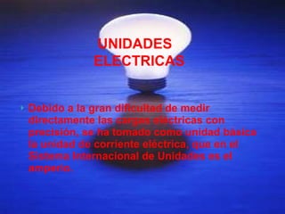 Debido a la gran dificultad de medir directamente las cargas eléctricas con precisión, se ha tomado como unidad básica la unidad de corriente eléctrica, que en el Sistema Internacional de Unidades es el amperio.  UNIDADES ELECTRICAS 