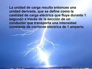 La unidad de carga resulta entonces una unidad derivada, que se define como la cantidad de carga eléctrica que fluye durante 1 segundo a través de la sección de un conductor que transporta una intensidad constante de corriente eléctrica de 1 amperio. 