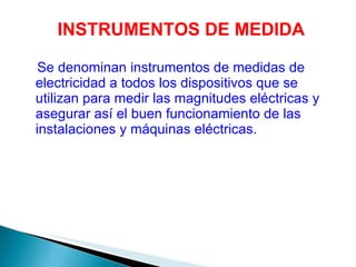 Se denominan instrumentos de medidas de electricidad a todos los dispositivos que se utilizan para medir las magnitudes eléctricas y asegurar así el buen funcionamiento de las instalaciones y máquinas eléctricas. INSTRUMENTOS DE MEDIDA 
