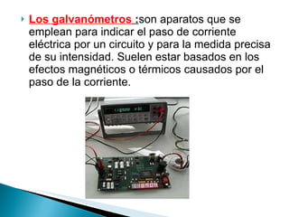 Los galvanómetros  : son aparatos que se emplean para indicar el paso de corriente eléctrica por un circuito y para la medida precisa de su intensidad. Suelen estar basados en los efectos magnéticos o térmicos causados por el paso de la corriente. 