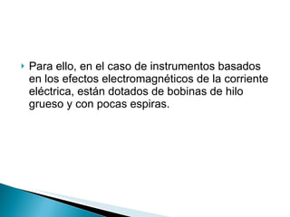 Para ello, en el caso de instrumentos basados en los efectos electromagnéticos de la corriente eléctrica, están dotados de bobinas de hilo grueso y con pocas espiras. 