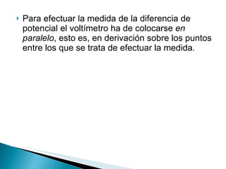 Para efectuar la medida de la diferencia de potencial el voltímetro ha de colocarse  en paralelo , esto es, en derivación sobre los puntos entre los que se trata de efectuar la medida.  
