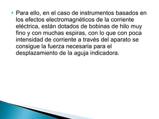 Para ello, en el caso de instrumentos basados en los efectos electromagnéticos de la corriente eléctrica, están dotados de bobinas de hilo muy fino y con muchas espiras, con lo que con poca intensidad de corriente a través del aparato se consigue la fuerza necesaria para el desplazamiento de la aguja indicadora. 