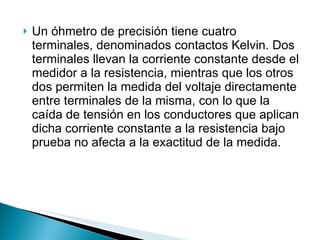 Un óhmetro de precisión tiene cuatro terminales, denominados contactos Kelvin. Dos terminales llevan la corriente constante desde el medidor a la resistencia, mientras que los otros dos permiten la medida del voltaje directamente entre terminales de la misma, con lo que la caída de tensión en los conductores que aplican dicha corriente constante a la resistencia bajo prueba no afecta a la exactitud de la medida. 