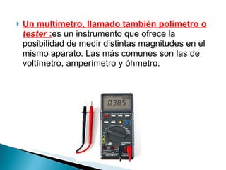 Un multímetro, llamado también polímetro o  tester  : es un instrumento que ofrece la posibilidad de medir distintas magnitudes en el mismo aparato. Las más comunes son las de voltímetro, amperímetro y óhmetro. 
