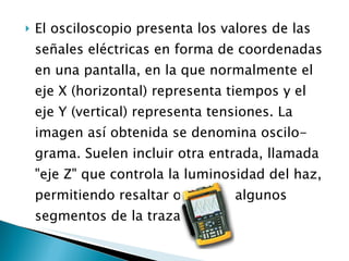 El osciloscopio presenta los valores de las señales eléctricas en forma de coordenadas en una pantalla, en la que normalmente el eje X (horizontal) representa tiempos y el eje Y (vertical) representa tensiones. La imagen así obtenida se denomina oscilo- grama. Suelen incluir otra entrada, llamada "eje Z" que controla la luminosidad del haz, permitiendo resaltar o apagar algunos segmentos de la traza. 