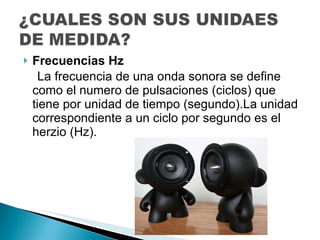 Frecuencias Hz La frecuencia de una onda sonora se define como el numero de pulsaciones (ciclos) que tiene por unidad de tiempo (segundo).La unidad correspondiente a un ciclo por segundo es el herzio (Hz). 