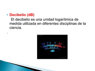 Decibelio (dB) El decibelio es una unidad logarítmica de medida utilizada en diferentes disciplinas de la ciencia. . 