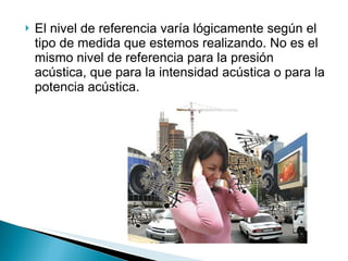 El nivel de referencia varía lógicamente según el tipo de medida que estemos realizando. No es el mismo nivel de referencia para la presión acústica, que para la intensidad acústica o para la potencia acústica. 