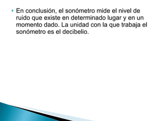 En conclusión, el sonómetro mide el nivel de ruido que existe en determinado lugar y en un momento dado. La unidad con la que trabaja el sonómetro es el decibelio. 