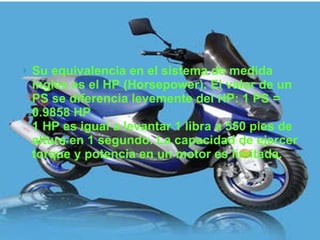 Su equivalencia en el sistema de medida inglés es el HP (Horsepower). El valor de un PS se diferencia levemente del HP: 1 PS = 0.9858 HP. 1 HP es igual a levantar 1 libra a 550 pies de altura en 1 segundo. La capacidad de ejercer torque y potencia en un motor es limitada.  