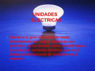 UNIDADES
                ELECTRICAS


   Debido a la gran dificultad de medir
    directamente las cargas eléctricas con
    precisión, se ha tomado como unidad básica
    la unidad de corriente eléctrica, que en el
    Sistema Internacional de Unidades es el
    amperio.
 