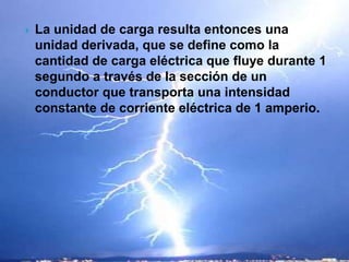    La unidad de carga resulta entonces una
    unidad derivada, que se define como la
    cantidad de carga eléctrica que fluye durante 1
    segundo a través de la sección de un
    conductor que transporta una intensidad
    constante de corriente eléctrica de 1 amperio.
 