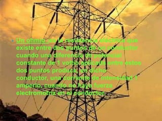    Un ohmio :es la resistencia eléctrica que
    existe entre dos puntos de un conductor
    cuando una diferencia de potencial
    constante de 1 voltio aplicada entre estos
    dos puntos produce, en dicho
    conductor, una corriente de intensidad 1
    amperio, cuando no haya fuerza
    electromotriz en el conductor.
 