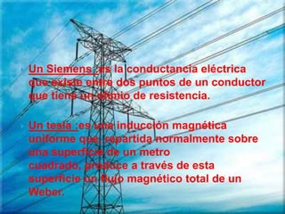    Un Siemens :es la conductancia eléctrica
    que existe entre dos puntos de un conductor
    que tiene un ohmio de resistencia.

   Un tesla :es una inducción magnética
    uniforme que, repartida normalmente sobre
    una superficie de un metro
    cuadrado, produce a través de esta
    superficie un flujo magnético total de un
    Weber.
 