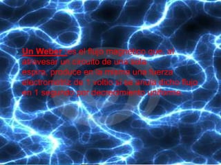    Un Weber :es el flujo magnético que, al
    atravesar un circuito de una sola
    espira, produce en la misma una fuerza
    electromotriz de 1 voltio si se anula dicho flujo
    en 1 segundo por decrecimiento uniforme.
 