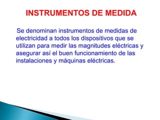 INSTRUMENTOS DE MEDIDA

Se denominan instrumentos de medidas de
electricidad a todos los dispositivos que se
utilizan para medir las magnitudes eléctricas y
asegurar así el buen funcionamiento de las
instalaciones y máquinas eléctricas.
 