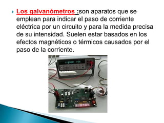    Los galvanómetros :son aparatos que se
    emplean para indicar el paso de corriente
    eléctrica por un circuito y para la medida precisa
    de su intensidad. Suelen estar basados en los
    efectos magnéticos o térmicos causados por el
    paso de la corriente.
 
