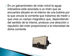    En un galvanómetro de imán móvil la aguja
    indicadora está asociada a un imán que se
    encuentra situado en el interior de una bobina por
    la que circula la corriente que tratamos de medir y
    que crea un campo magnético que, dependiendo
    del sentido de la misma, produce una atracción o
    repulsión del imán proporcional a la intensidad de
    dicha corriente.
 