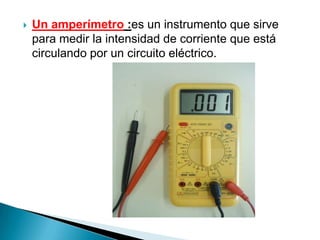    Un amperímetro :es un instrumento que sirve
    para medir la intensidad de corriente que está
    circulando por un circuito eléctrico.
 