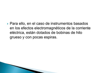    Para ello, en el caso de instrumentos basados
    en los efectos electromagnéticos de la corriente
    eléctrica, están dotados de bobinas de hilo
    grueso y con pocas espiras.
 