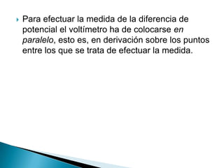    Para efectuar la medida de la diferencia de
    potencial el voltímetro ha de colocarse en
    paralelo, esto es, en derivación sobre los puntos
    entre los que se trata de efectuar la medida.
 