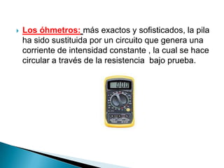    Los óhmetros: más exactos y sofisticados, la pila
    ha sido sustituida por un circuito que genera una
    corriente de intensidad constante , la cual se hace
    circular a través de la resistencia bajo prueba.
 