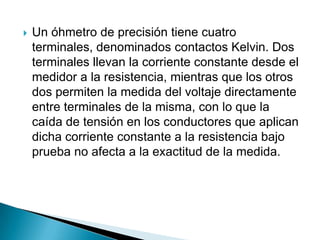    Un óhmetro de precisión tiene cuatro
    terminales, denominados contactos Kelvin. Dos
    terminales llevan la corriente constante desde el
    medidor a la resistencia, mientras que los otros
    dos permiten la medida del voltaje directamente
    entre terminales de la misma, con lo que la
    caída de tensión en los conductores que aplican
    dicha corriente constante a la resistencia bajo
    prueba no afecta a la exactitud de la medida.
 