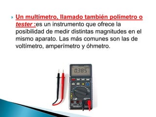    Un multímetro, llamado también polímetro o
    tester :es un instrumento que ofrece la
    posibilidad de medir distintas magnitudes en el
    mismo aparato. Las más comunes son las de
    voltímetro, amperímetro y óhmetro.
 