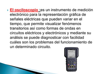    El osciloscopio :es un instrumento de medición
    electrónico para la representación gráfica de
    señales eléctricas que pueden variar en el
    tiempo, que permite visualizar fenómenos
    transitorios así como formas de ondas en
    circuitos eléctricos y electrónicos y mediante su
    análisis se puede diagnosticar con facilidad
    cuáles son los problemas del funcionamiento de
    un determinado circuito.
 