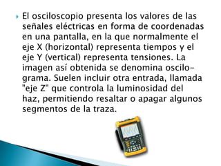    El osciloscopio presenta los valores de las
    señales eléctricas en forma de coordenadas
    en una pantalla, en la que normalmente el
    eje X (horizontal) representa tiempos y el
    eje Y (vertical) representa tensiones. La
    imagen así obtenida se denomina oscilo-
    grama. Suelen incluir otra entrada, llamada
    "eje Z" que controla la luminosidad del
    haz, permitiendo resaltar o apagar algunos
    segmentos de la traza.
 