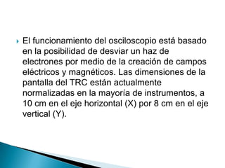    El funcionamiento del osciloscopio está basado
    en la posibilidad de desviar un haz de
    electrones por medio de la creación de campos
    eléctricos y magnéticos. Las dimensiones de la
    pantalla del TRC están actualmente
    normalizadas en la mayoría de instrumentos, a
    10 cm en el eje horizontal (X) por 8 cm en el eje
    vertical (Y).
 