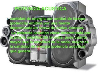 POTENCIA ACUSTICA
   cantidad de energía por unidad de tiempo
    (potencia) emitida por una fuente
    determinada en forma de ondas sonoras.
     La potencia acústica viene determinada por
    la propia amplitud de la onda, pues cuanto
    mayor sea la amplitud de la onda, mayor es
    la cantidad de energía (potencia acústica)
    que genera.
 
