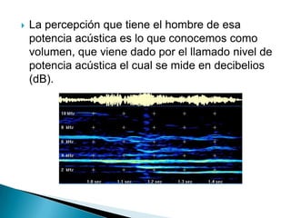    La percepción que tiene el hombre de esa
    potencia acústica es lo que conocemos como
    volumen, que viene dado por el llamado nivel de
    potencia acústica el cual se mide en decibelios
    (dB).
 