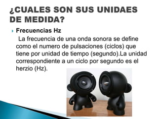    Frecuencias Hz
     La frecuencia de una onda sonora se define
    como el numero de pulsaciones (ciclos) que
    tiene por unidad de tiempo (segundo).La unidad
    correspondiente a un ciclo por segundo es el
    herzio (Hz).
 