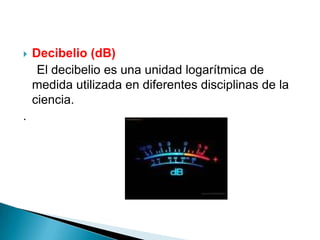    Decibelio (dB)
     El decibelio es una unidad logarítmica de
    medida utilizada en diferentes disciplinas de la
    ciencia.
.
 
