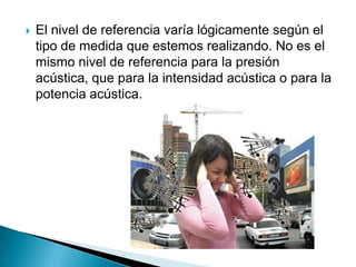    El nivel de referencia varía lógicamente según el
    tipo de medida que estemos realizando. No es el
    mismo nivel de referencia para la presión
    acústica, que para la intensidad acústica o para la
    potencia acústica.
 