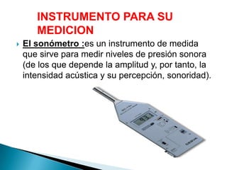 INSTRUMENTO PARA SU
       MEDICION
   El sonómetro :es un instrumento de medida
    que sirve para medir niveles de presión sonora
    (de los que depende la amplitud y, por tanto, la
    intensidad acústica y su percepción, sonoridad).
 