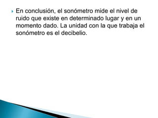    En conclusión, el sonómetro mide el nivel de
    ruido que existe en determinado lugar y en un
    momento dado. La unidad con la que trabaja el
    sonómetro es el decibelio.
 