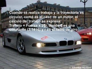    Cuando se realiza trabajo y la trayectoria es
    circular, como es el caso de un motor, el
    cálculo del trabajo se expresa:
    Trabajo = Fuerza x 2¶r, donde ¶ es una
    constante (3,1416) y r es el radio de giro.
 