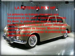 LA POTENCIA PS Y HP
   La potencia es trabajo mecánico que
    incorpora en su valor el parámetro tiempo.
    Es decir, la potencia se expresa con un
    número que cuantifica el trabajo efectuado
    durante un lapso de tiempo. Mientras más
    rápido se realiza el trabajo la potencia que se
    desarrolla es mayor.
 
