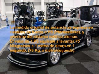    La medida original de potencia se expresa en
    caballos de fuerza o PS (Pferdestärke), y
    proviene del sistema métrico alemán.
    El valor de 1 PS equivale a levantar 75
    kilogramos a 1 metro de altura en 1
    segundo, (75 Kg. x metro/segundo).
 