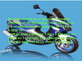    Su equivalencia en el sistema de medida
    inglés es el HP (Horsepower). El valor de un
    PS se diferencia levemente del HP: 1 PS =
    0.9858 HP.
    1 HP es igual a levantar 1 libra a 550 pies de
    altura en 1 segundo. La capacidad de ejercer
    torque y potencia en un motor es limitada.
 