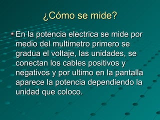 ¿Cómo se mide? En la potencia electrica se mide por medio del multimetro primero se gradua el voltaje, las unidades, se conectan los cables positivos y negativos y por ultimo en la pantalla aparece la potencia dependiendo la unidad que coloco. 