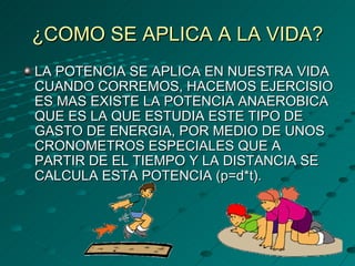 ¿COMO SE APLICA A LA VIDA? LA POTENCIA SE APLICA EN NUESTRA VIDA CUANDO CORREMOS, HACEMOS EJERCISIO ES MAS EXISTE LA POTENCIA ANAEROBICA QUE ES LA QUE ESTUDIA ESTE TIPO DE GASTO DE ENERGIA, POR MEDIO DE UNOS CRONOMETROS ESPECIALES QUE A PARTIR DE EL TIEMPO Y LA DISTANCIA SE CALCULA ESTA POTENCIA (p=d*t). 